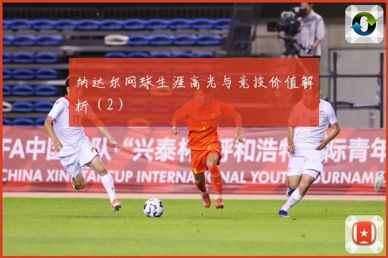 纳达尔网球生涯高光与竞技价值解析（2）