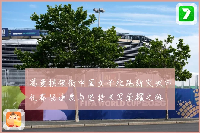 葛曼棋领衔中国女子短跑新突破田径赛场速度与坚持书写荣耀之路