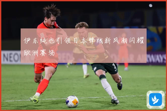 伊东纯也引领日本锋线新风潮闪耀欧洲赛场