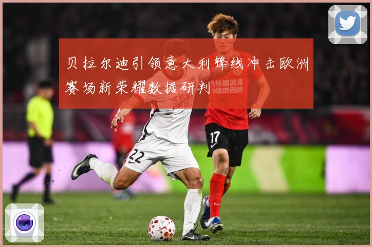 贝拉尔迪引领意大利锋线冲击欧洲赛场新荣耀数据研判