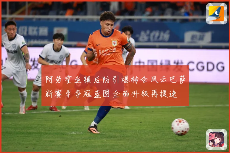 阿劳霍坐镇后防引爆转会风云巴萨新赛季争冠蓝图全面升级再提速