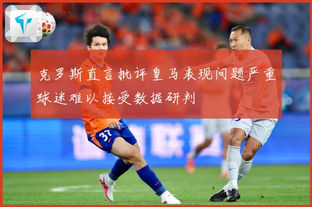 克罗斯直言批评皇马表现问题严重球迷难以接受数据研判
