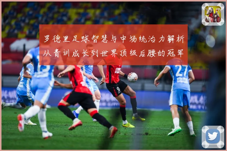 罗德里足球智慧与中场统治力解析从青训成长到世界顶级后腰的冠军之路