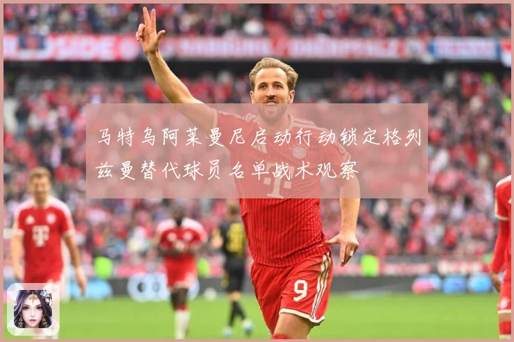 马特乌阿莱曼尼启动行动锁定格列兹曼替代球员名单战术观察
