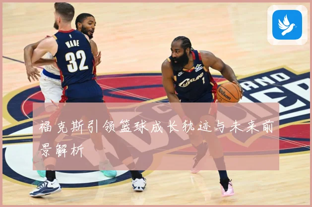 福克斯引领篮球成长轨迹与未来前景解析