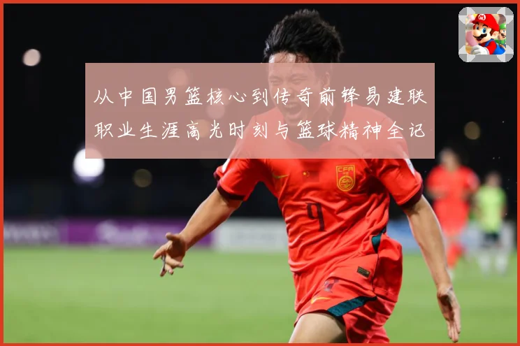 从中国男篮核心到传奇前锋易建联职业生涯高光时刻与篮球精神全记录
