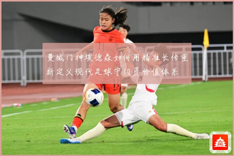 曼城门神埃德森如何用精准长传重新定义现代足球守门员价值体系