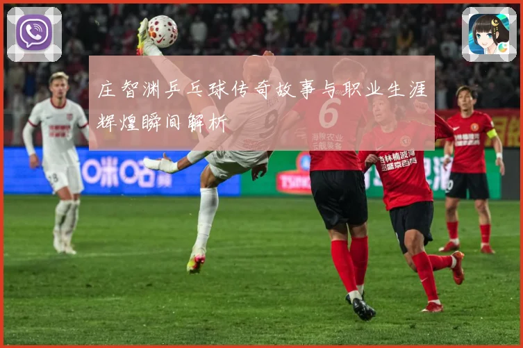 庄智渊乒乓球传奇故事与职业生涯辉煌瞬间解析